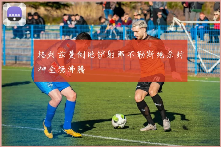格列兹曼倒地铲射那不勒斯绝杀封神全场沸腾