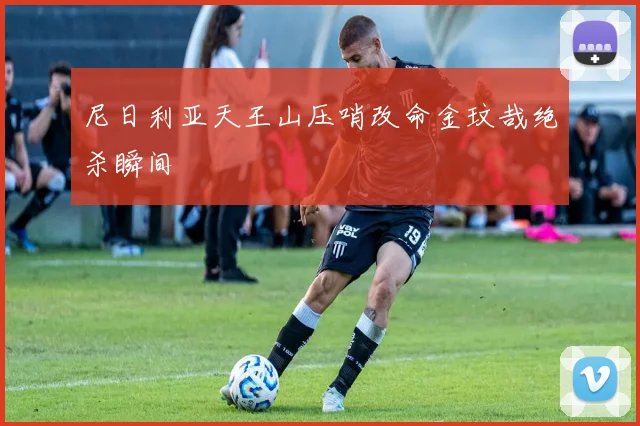尼日利亚天王山压哨改命金玟哉绝杀瞬间