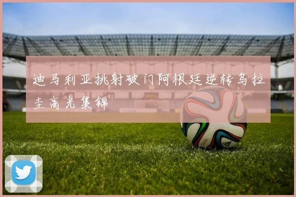 迪马利亚挑射破门阿根廷逆转乌拉圭高光集锦