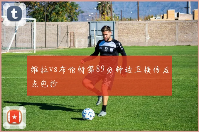维拉vs布伦特第89分钟边卫横传后点包抄