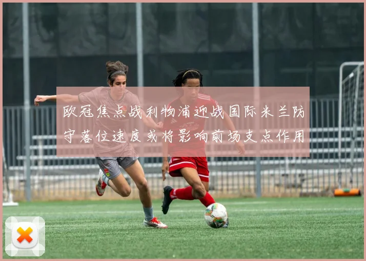 欧冠焦点战利物浦迎战国际米兰防守落位速度或将影响前场支点作用