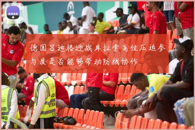 德国吕迪格迎战库拉索高位压迫参与度是否能够带动防线协作