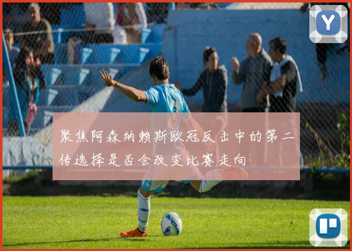 聚焦阿森纳赖斯欧冠反击中的第二传选择是否会改变比赛走向