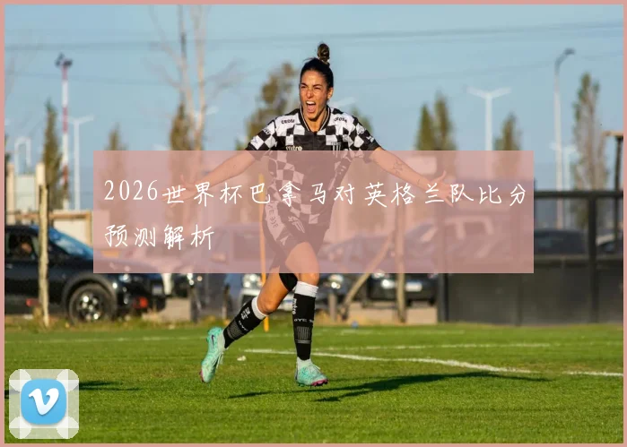 2026世界杯巴拿马对英格兰队比分预测解析