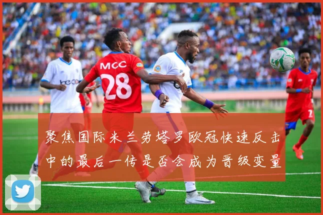聚焦国际米兰劳塔罗欧冠快速反击中的最后一传是否会成为晋级变量