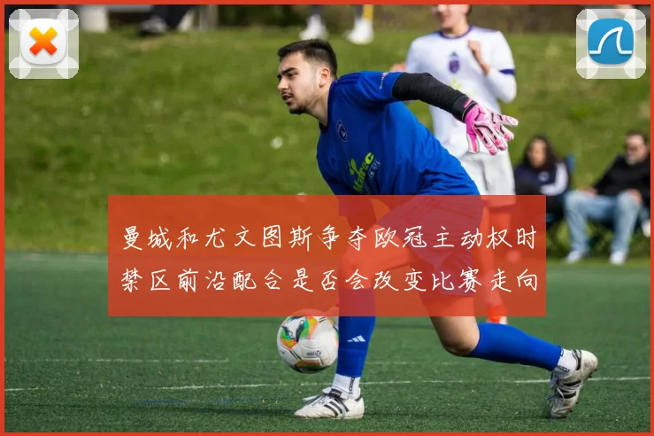 曼城和尤文图斯争夺欧冠主动权时禁区前沿配合是否会改变比赛走向