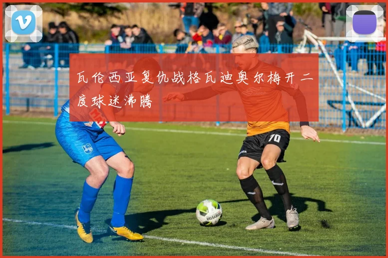 瓦伦西亚复仇战格瓦迪奥尔梅开二度球迷沸腾