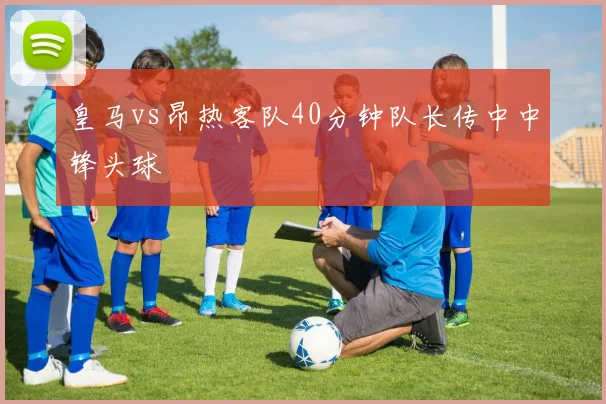 皇马vs昂热客队40分钟队长传中中锋头球