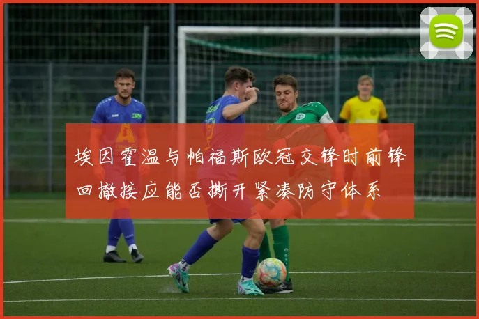 埃因霍温与帕福斯欧冠交锋时前锋回撤接应能否撕开紧凑防守体系