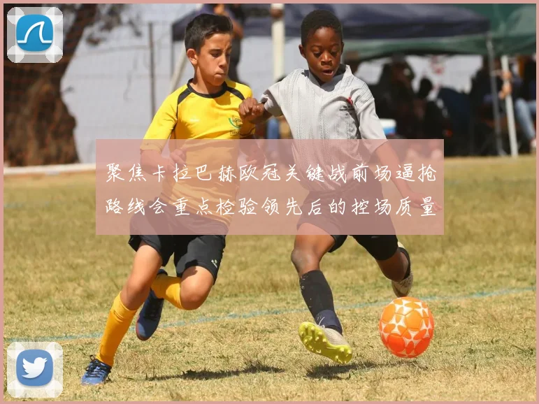 聚焦卡拉巴赫欧冠关键战前场逼抢路线会重点检验领先后的控场质量