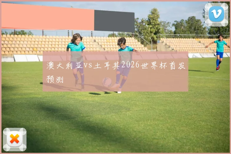澳大利亚vs土耳其2026世界杯首发预测