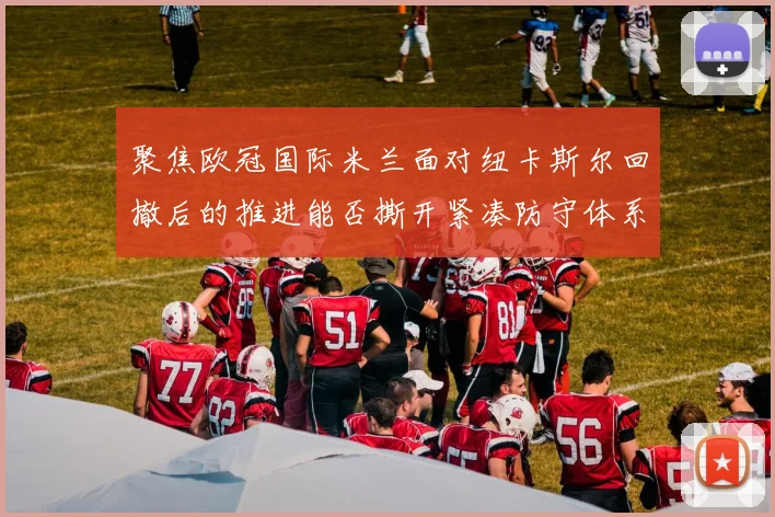 聚焦欧冠国际米兰面对纽卡斯尔回撤后的推进能否撕开紧凑防守体系