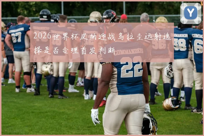2026世界杯皮纳迎战乌拉圭远射选择是否合理首发判断