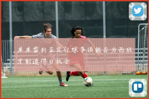 库库雷利亚定位球争顶能否为西班牙制造得分机会