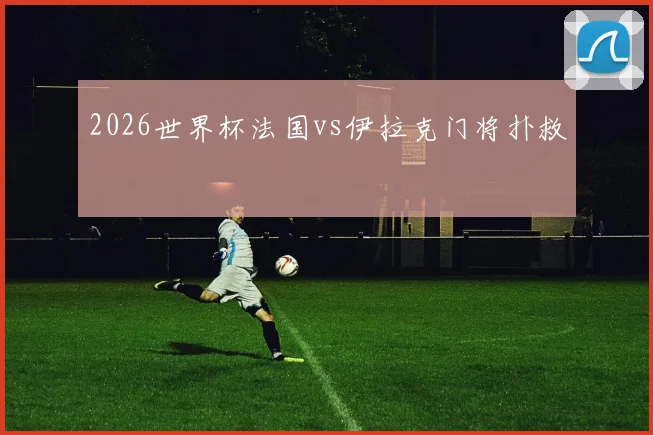 2026世界杯法国vs伊拉克门将扑救