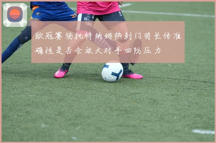 欧冠赛场托特纳姆热刺门将长传准确性是否会放大对手回防压力
