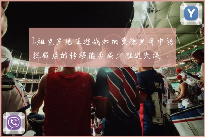 L组克罗地亚迎战加纳莫德里奇中场拦截后的转移能否减少推进失误