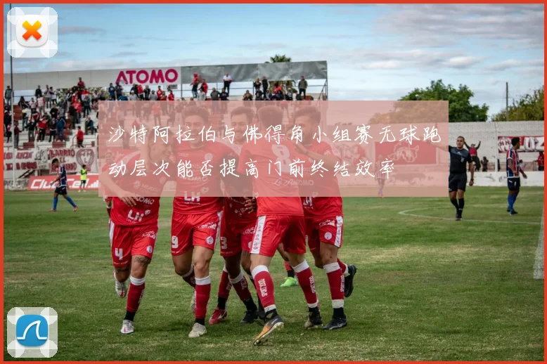 沙特阿拉伯与佛得角小组赛无球跑动层次能否提高门前终结效率